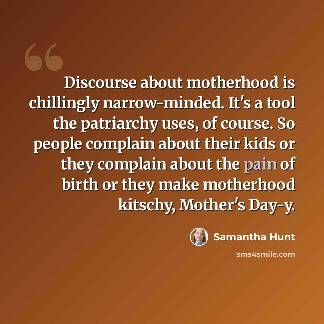 “Discourse about motherhood is chillingly narrow-minded. It's a tool the patriarchy uses, of course. So people complain about their kids or they complain about the pain of birth or they make motherhood kitschy, Mother's Day-y.” quote by Samantha Hunt