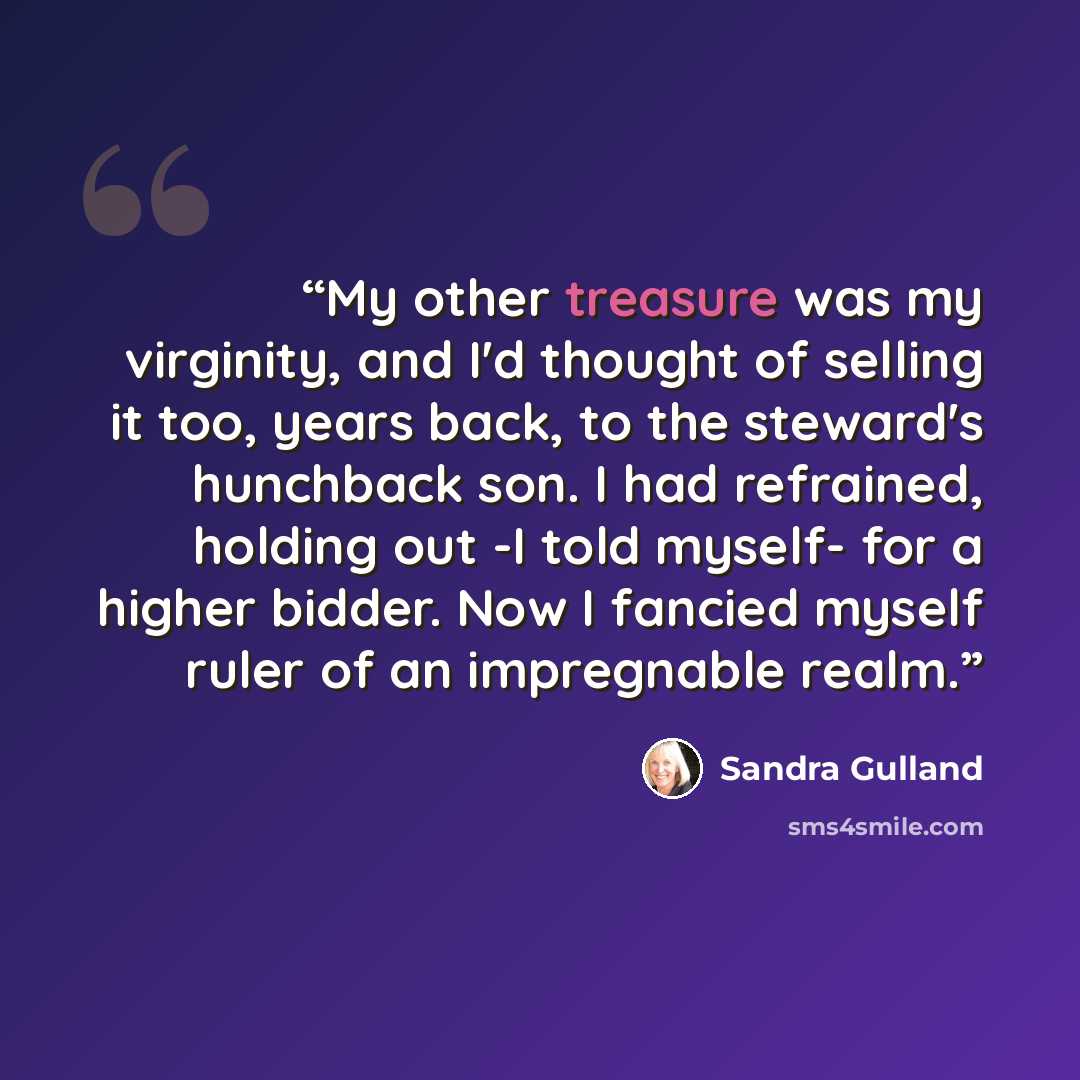 “My other treasure was my virginity, and I'd thought of selling it too, years back, to the steward's hunchback son. I had refrained, holding out -I told myself- for a higher bidder. Now I fancied myself ruler of an impregnable realm.” quote by Sandra Gulland