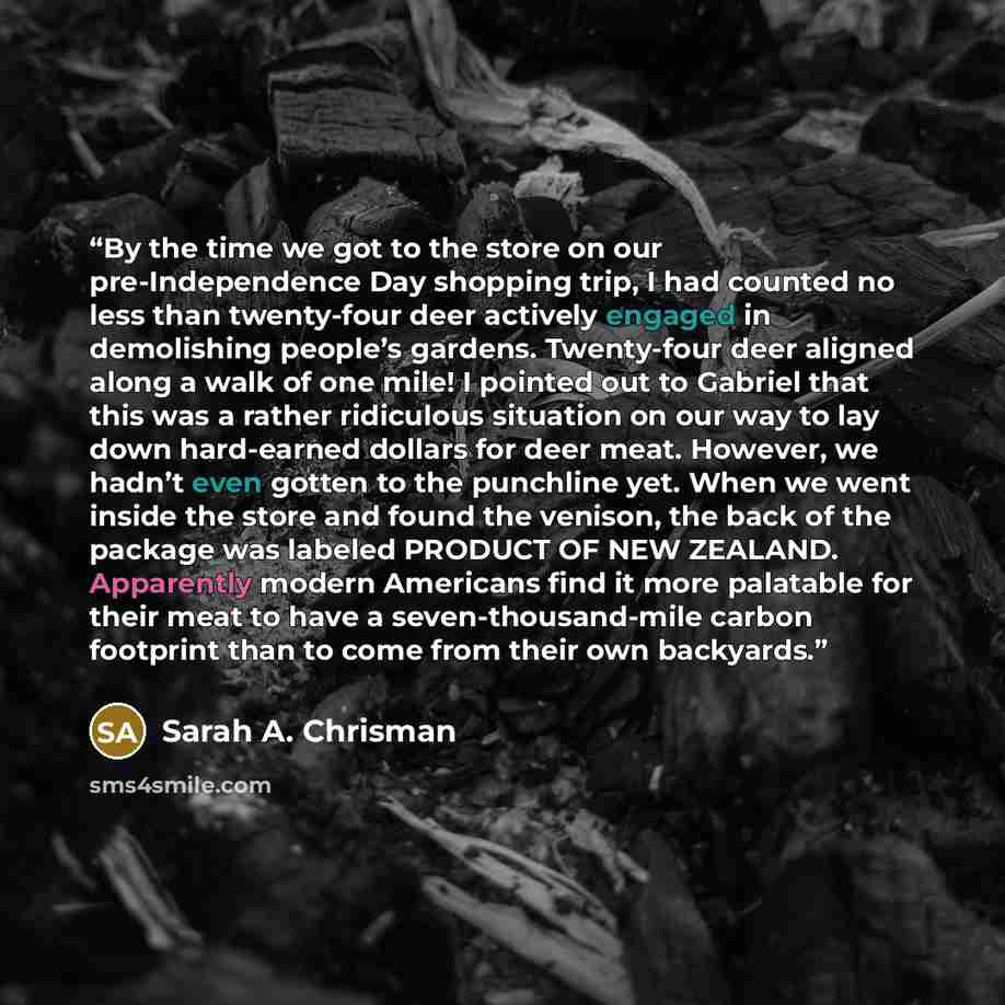 “By the time we got to the store on our pre-Independence Day shopping trip, I had counted no less than twenty-four deer actively engaged in demolishing people’s gardens. Twenty-four deer aligned along a walk of one mile! I pointed out to Gabriel that this was a rather ridiculous situation on our…” quote by Sarah A. Chrisman