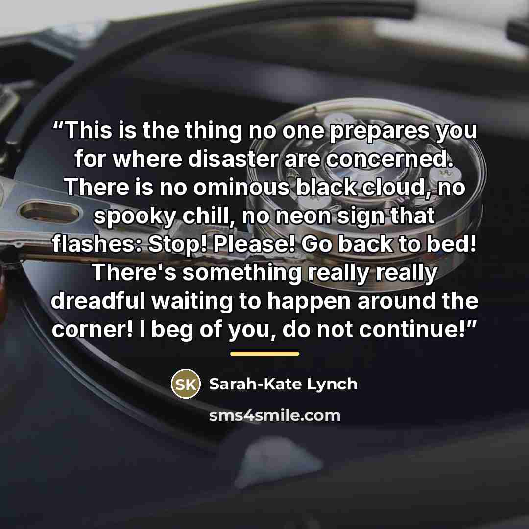 “This is the thing no one prepares you for where disaster are concerned. There is no ominous black cloud, no spooky chill, no neon sign that flashes: Stop! Please! Go back to bed! There's something really really dreadful waiting to happen around the corner! I beg of you, do not continue!” quote by Sarah-Kate Lynch
