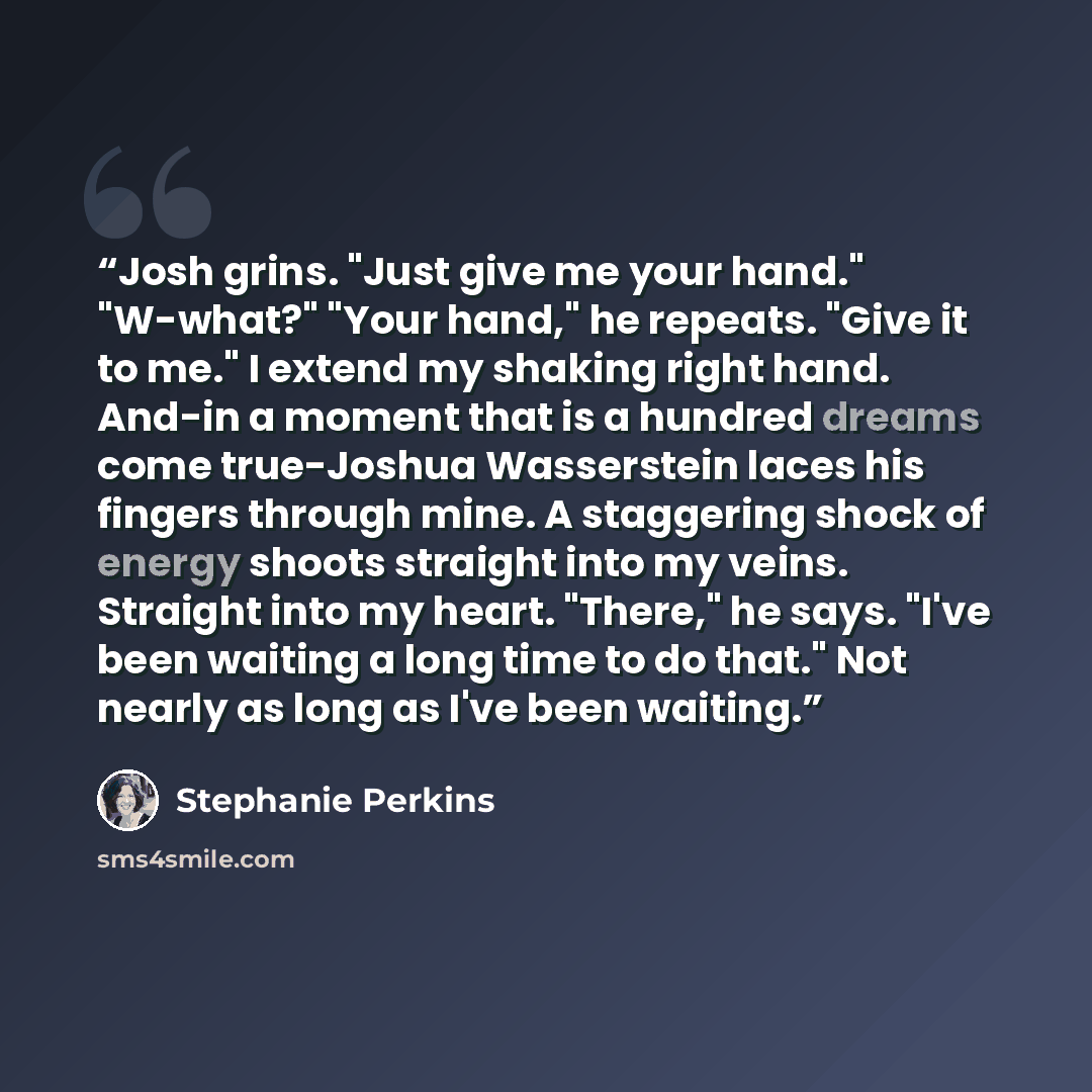 “Josh grins. "Just give me your hand." "W-what?" "Your hand," he repeats. "Give it to me." I extend my shaking right hand. And-in a moment that is a hundred dreams come true-Joshua Wasserstein laces his fingers through mine. A staggering shock of energy shoots straight into my veins. Straight into…” quote by Stephanie Perkins