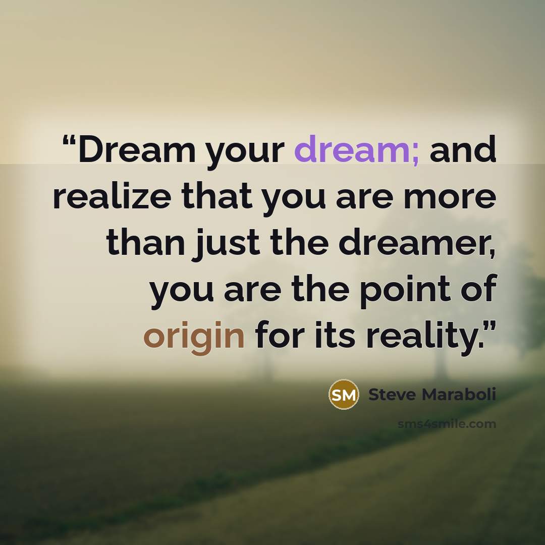 “Dream your dream; and realize that you are more than just the dreamer, you are the point of origin for its reality.” quote by Steve Maraboli