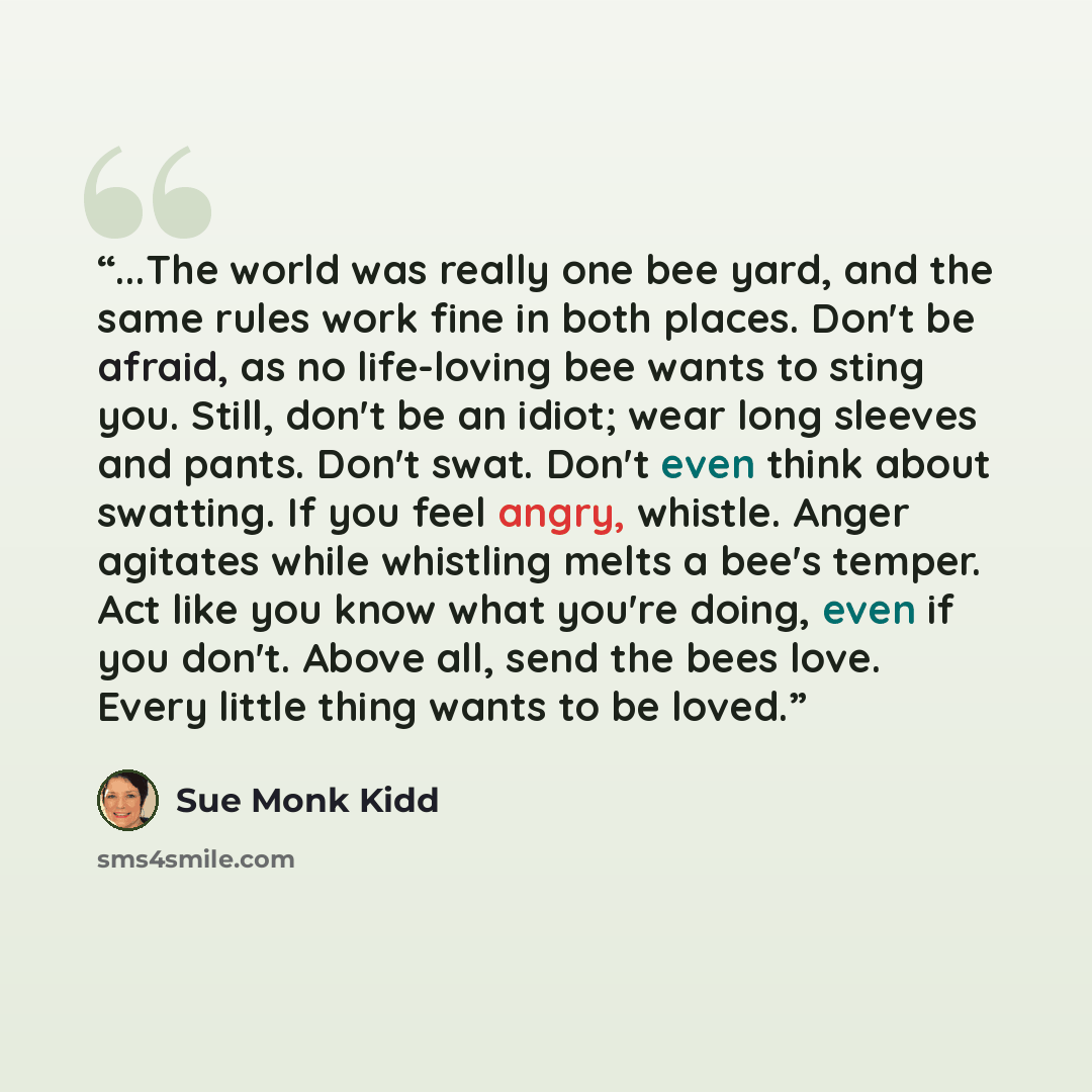“...The world was really one bee yard, and the same rules work fine in both places. Don't be afraid, as no life-loving bee wants to sting you. Still, don't be an idiot; wear long sleeves and pants. Don't swat. Don't even think about swatting. If you feel angry, whistle. Anger agitates while…” quote by Sue Monk Kidd