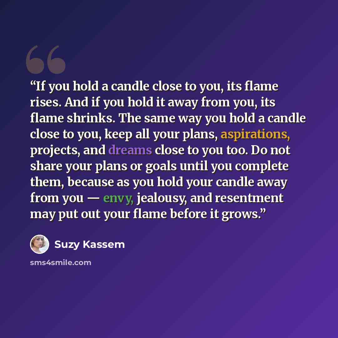 “If you hold a candle close to you, its flame rises. And if you hold it away from you, its flame shrinks. The same way you hold a candle close to you, keep all your plans, aspirations, projects, and dreams close to you too. Do not share your plans or goals until you complete them, because as you…” quote by Suzy Kassem