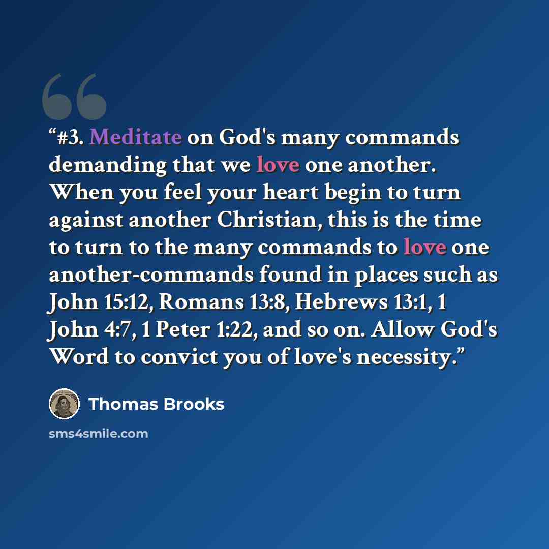 “#3. Meditate on God's many commands demanding that we love one another. When you feel your heart begin to turn against another Christian, this is the time to turn to the many commands to love one another-commands found in places such as John 15:12, Romans 13:8, Hebrews 13:1, 1 John 4:7, 1 Peter…” quote by Thomas Brooks