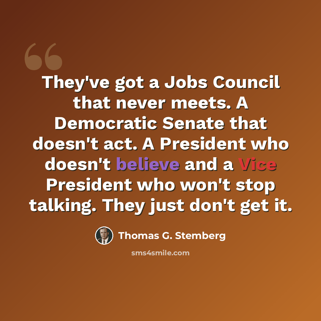 “They've got a Jobs Council that never meets. A Democratic Senate that doesn't act. A President who doesn't believe and a Vice President who won't stop talking. They just don't get it.” quote by Thomas G. Stemberg