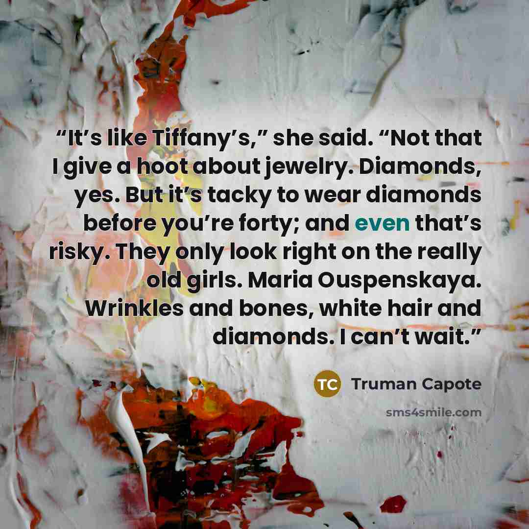 “It’s like Tiffany’s,” she said. “Not that I give a hoot about jewelry. Diamonds, yes. But it’s tacky to wear diamonds before you’re forty; and even that’s risky. They only look right on the really old girls. Maria Ouspenskaya. Wrinkles and bones, white hair and diamonds. I can’t wait.” quote by Truman Capote