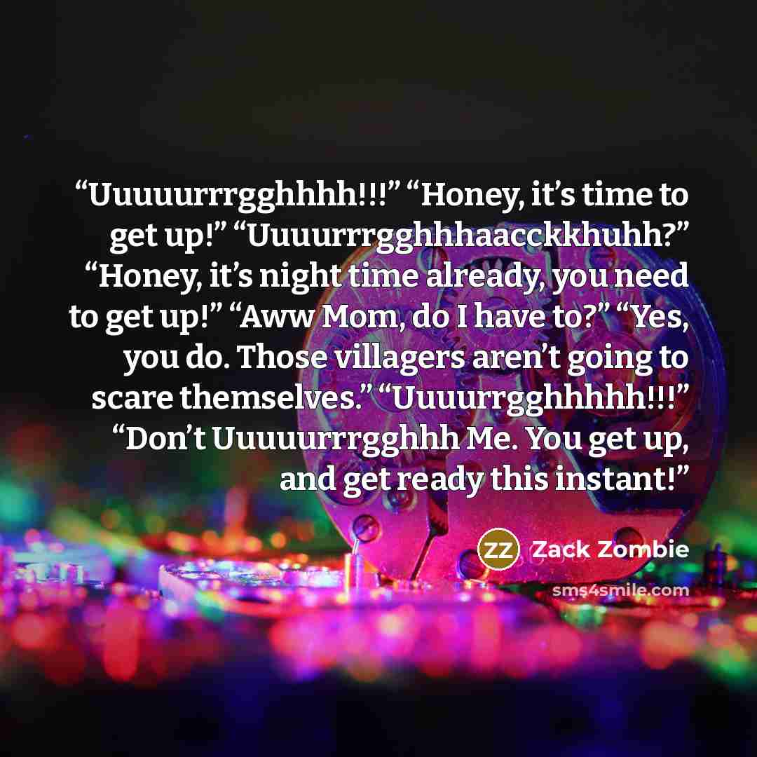 “Uuuuurrrgghhhh!!!” “Honey, it’s time to get up!” “Uuuurrrgghhhaacckkhuhh?” “Honey, it’s night time already, you need to get up!” “Aww Mom, do I have to?” “Yes, you do. Those villagers aren’t going to scare themselves.” “Uuuurrgghhhhh!!!” “Don’t Uuuuurrrgghhh Me. You get up, and get ready this…” quote by Zack Zombie