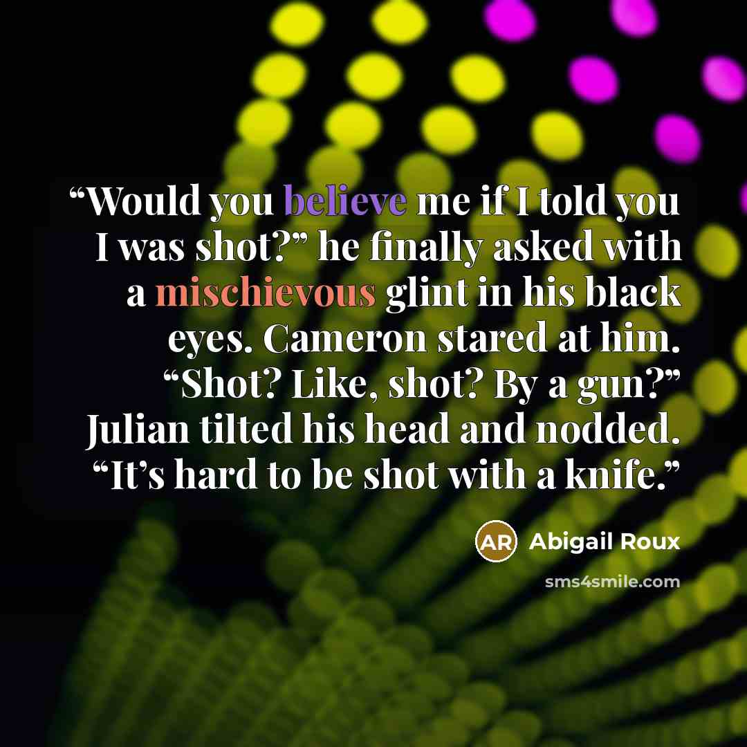 “Would you believe me if I told you I was shot?” he finally asked with a mischievous glint in his black eyes. Cameron stared at him. “Shot? Like, shot? By a gun?” Julian tilted his head and nodded. “It’s hard to be shot with a knife.” quote by Abigail Roux