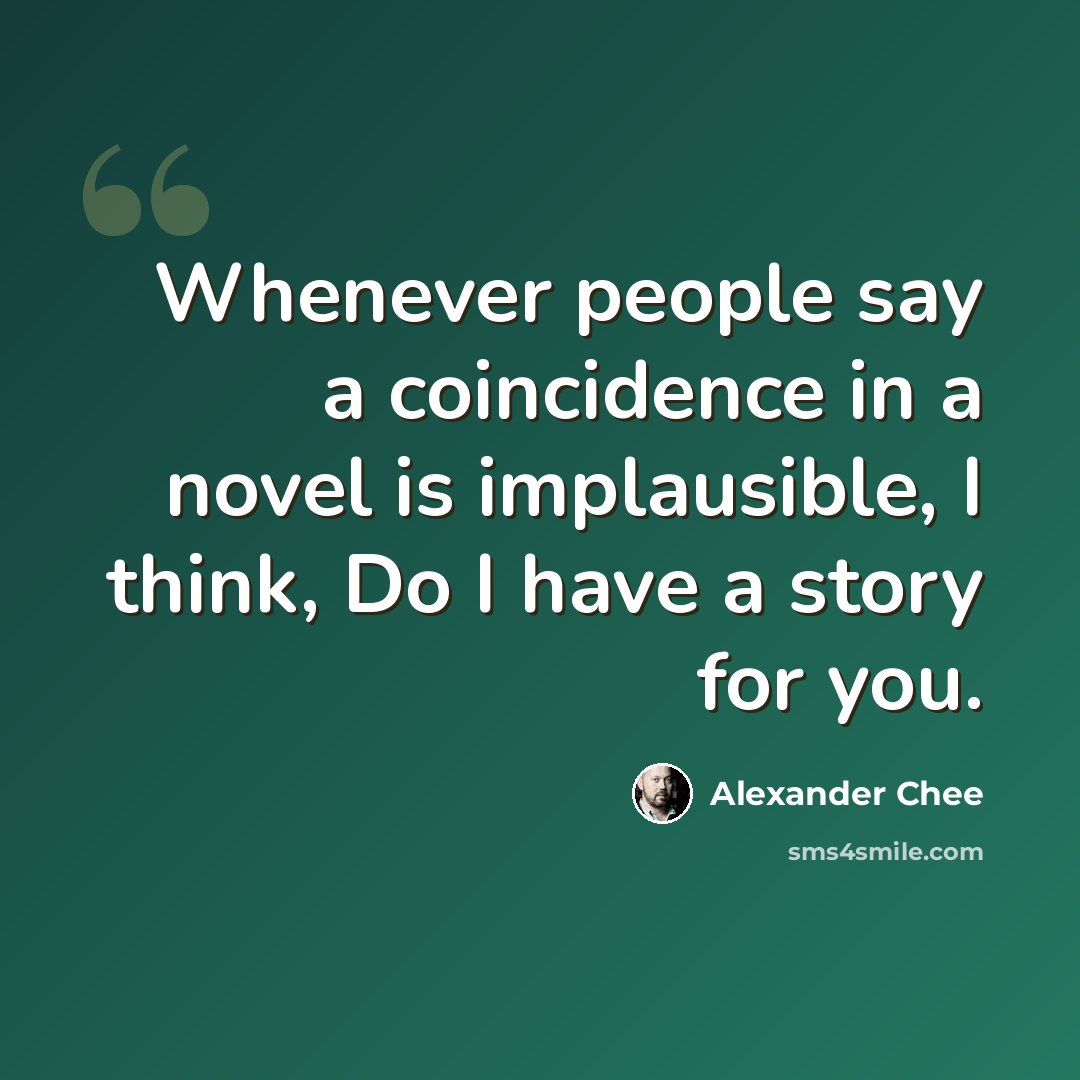 “Whenever people say a coincidence in a novel is implausible, I think, Do I have a story for you.” quote by Alexander Chee