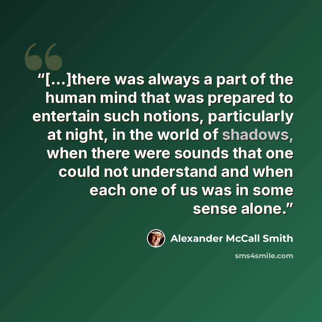 “[...]there was always a part of the human mind that was prepared to entertain such notions, particularly at night, in the world of shadows, when there were sounds that one could not understand and when each one of us was in some sense alone.” quote by Alexander McCall Smith