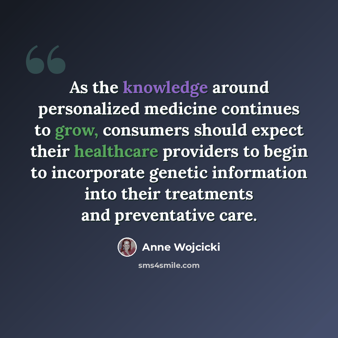 “As the knowledge around personalized medicine continues to grow, consumers should expect their healthcare providers to begin to incorporate genetic information into their treatments and preventative care.” quote by Anne Wojcicki