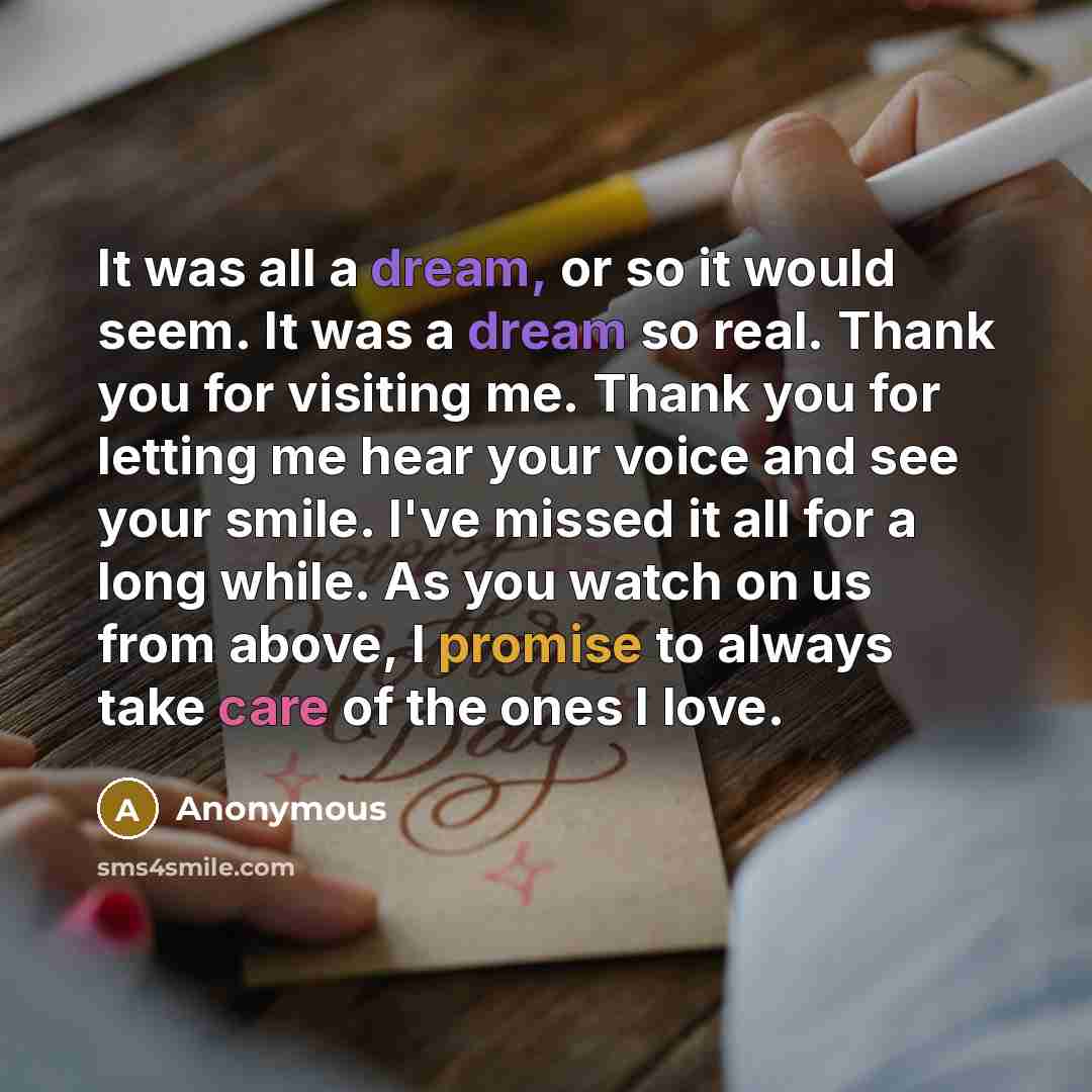 “It was all a dream, or so it would seem. It was a dream so real. Thank you for visiting me. Thank you for letting me hear your voice and see your smile. I've missed it all for a long while. As you watch on us from above, I promise to always take care of the ones I love.” quote by Anonymous