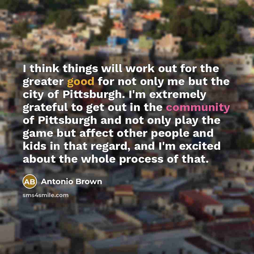 “I think things will work out for the greater good for not only me but the city of Pittsburgh. I'm extremely grateful to get out in the community of Pittsburgh and not only play the game but affect other people and kids in that regard, and I'm excited about the whole process of that.” quote by Antonio Brown