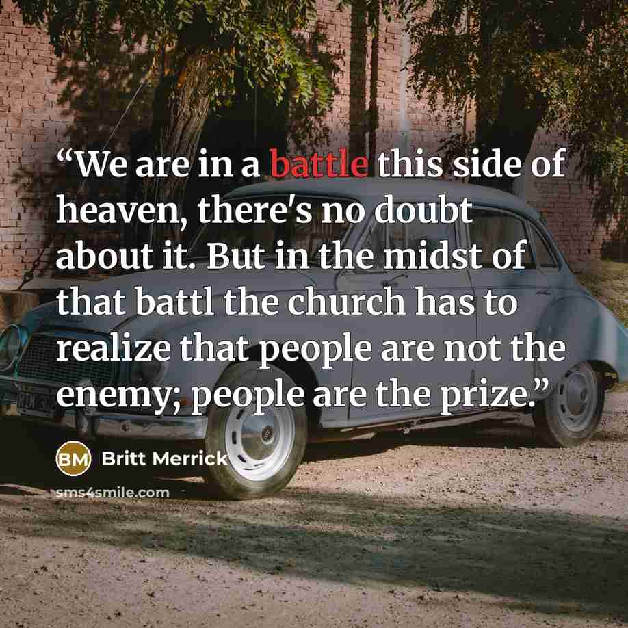 “We are in a battle this side of heaven, there's no doubt about it. But in the midst of that battl the church has to realize that people are not the enemy; people are the prize.” quote by Britt Merrick