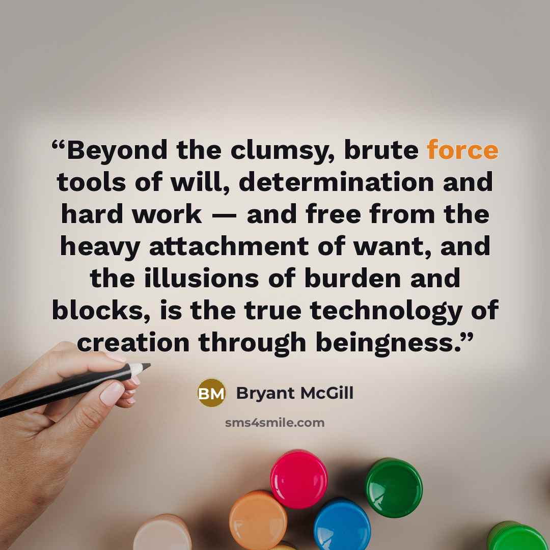 “Beyond the clumsy, brute force tools of will, determination and hard work — and free from the heavy attachment of want, and the illusions of burden and blocks, is the true technology of creation through beingness.” quote by Bryant McGill