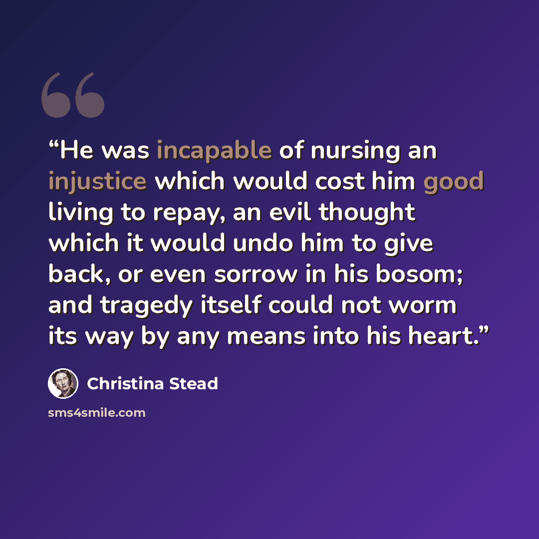 “He was incapable of nursing an injustice which would cost him good living to repay, an evil thought which it would undo him to give back, or even sorrow in his bosom; and tragedy itself could not worm its way by any means into his heart.” quote by Christina Stead