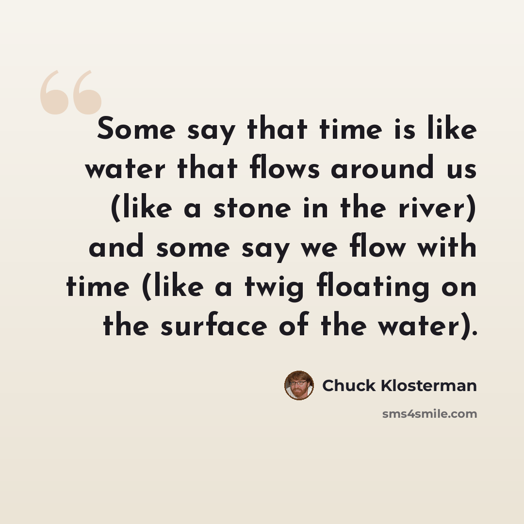 “Some say that time is like water that flows around us (like a stone in the river) and some say we flow with time (like a twig floating on the surface of the water).” quote by Chuck Klosterman