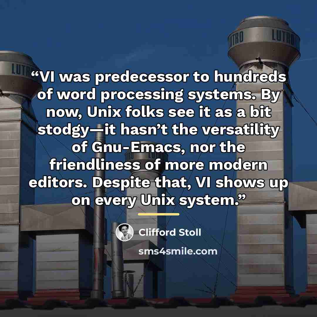 “VI was predecessor to hundreds of word processing systems. By now, Unix folks see it as a bit stodgy—it hasn’t the versatility of Gnu-Emacs, nor the friendliness of more modern editors. Despite that, VI shows up on every Unix system.” quote by Clifford Stoll