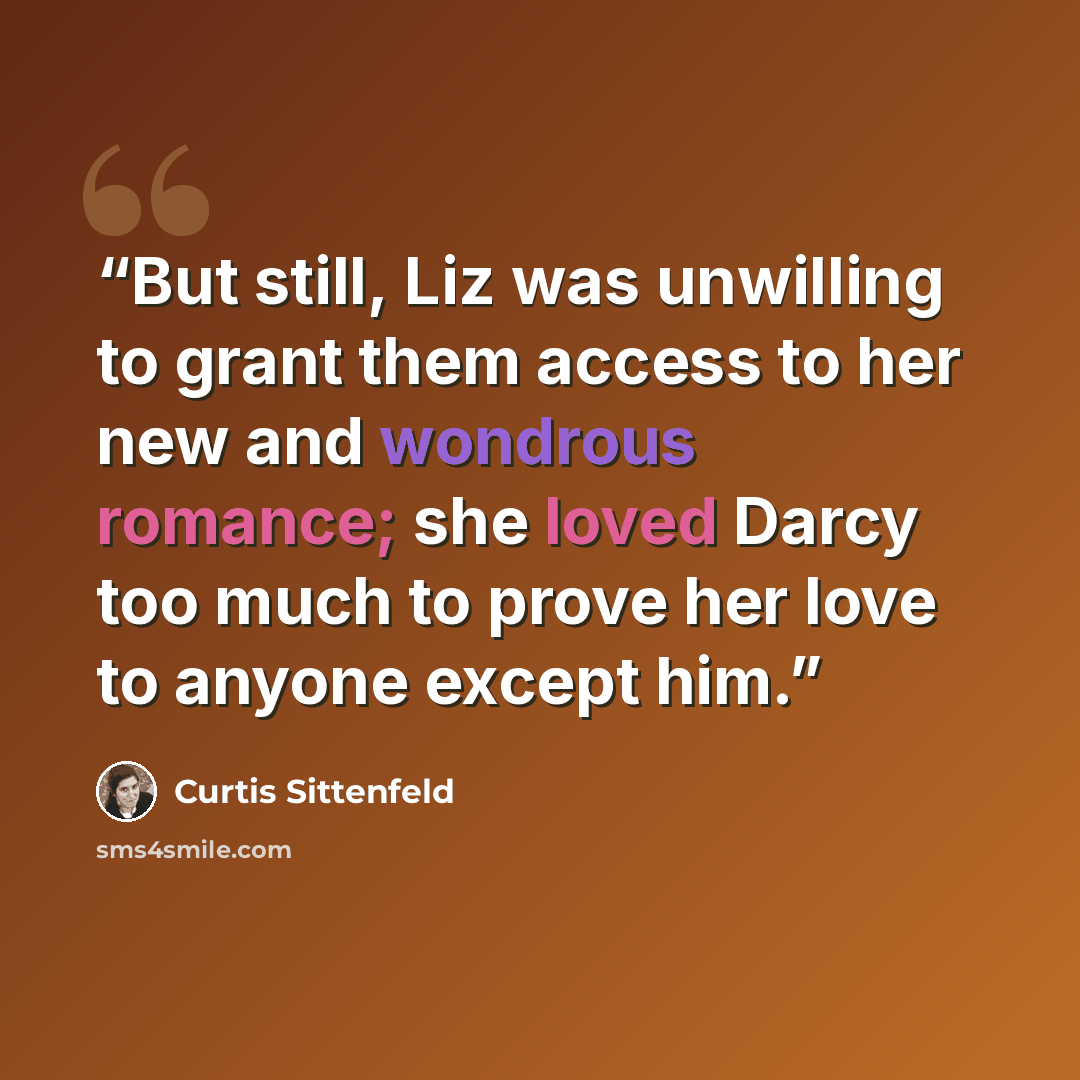 “But still, Liz was unwilling to grant them access to her new and wondrous romance; she loved Darcy too much to prove her love to anyone except him.” quote by Curtis Sittenfeld