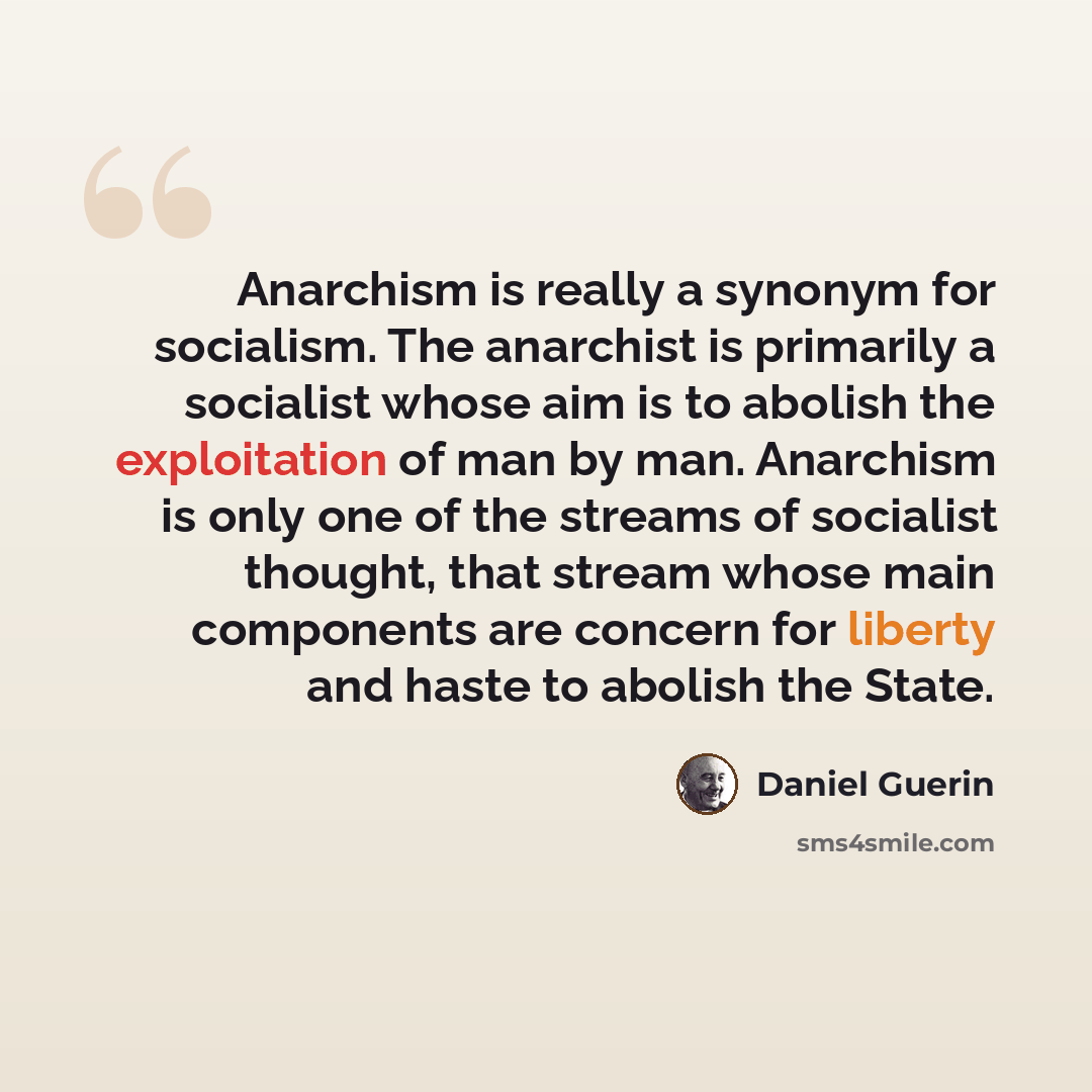 “Anarchism is really a synonym for socialism. The anarchist is primarily a socialist whose aim is to abolish the exploitation of man by man. Anarchism is only one of the streams of socialist thought, that stream whose main components are concern for liberty and haste to abolish the State.” quote by Daniel Guerin
