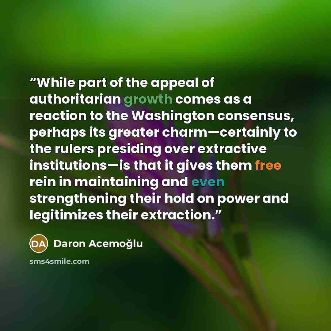 “While part of the appeal of authoritarian growth comes as a reaction to the Washington consensus, perhaps its greater charm—certainly to the rulers presiding over extractive institutions—is that it gives them free rein in maintaining and even strengthening their hold on power and legitimizes their…” quote by Daron Acemoğlu