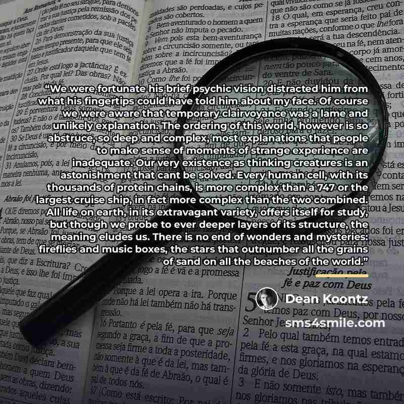 “We were fortunate his brief psychic vision distracted him from what his fingertips could have told him about my face. Of course we were aware that temporary clairvoyance was a lame and unlikely explanation. The ordering of this world, however is so abstruce, so deep and complex, most explanations…” quote by Dean Koontz