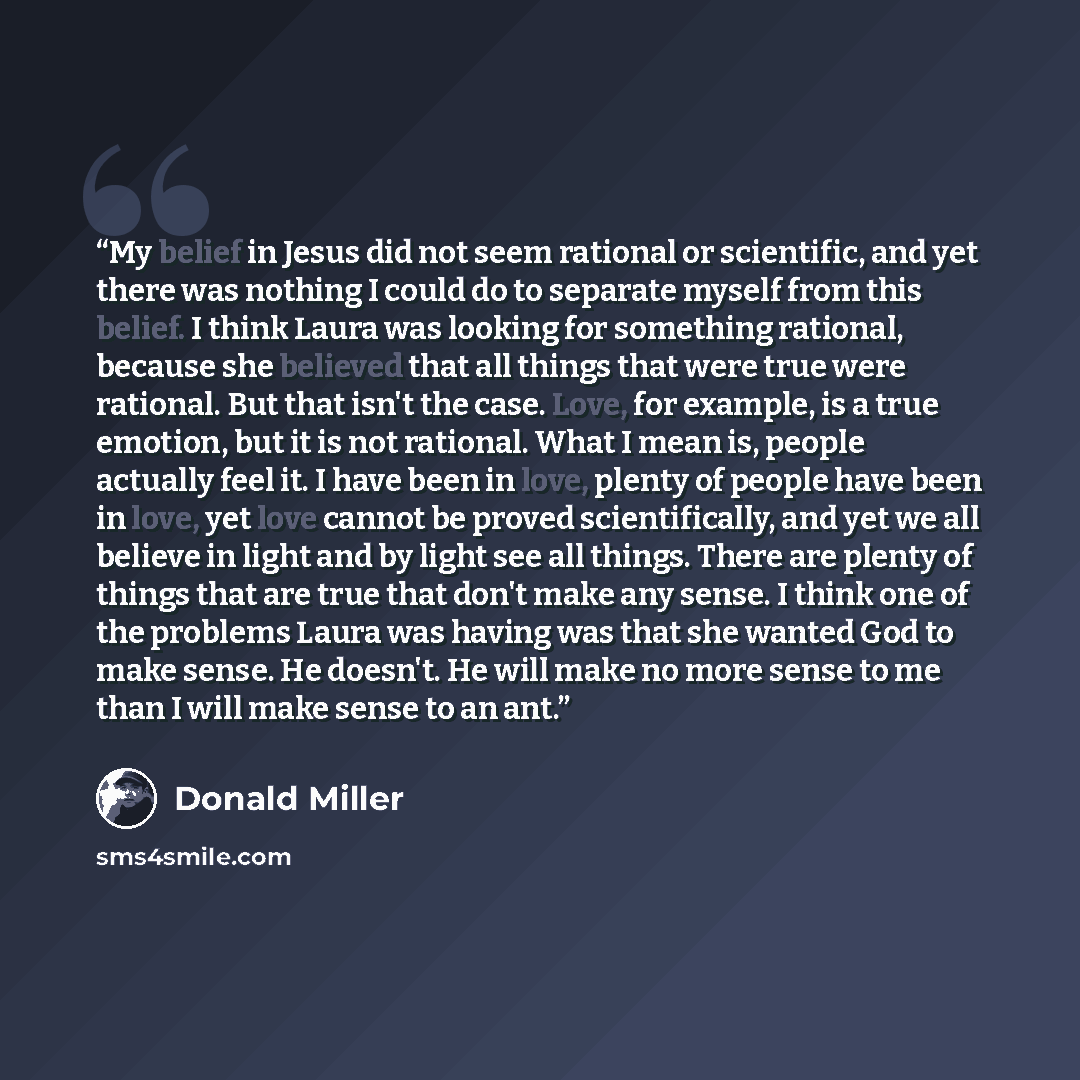 “My belief in Jesus did not seem rational or scientific, and yet there was nothing I could do to separate myself from this belief. I think Laura was looking for something rational, because she believed that all things that were true were rational. But that isn't the case. Love, for example, is a…” quote by Donald Miller