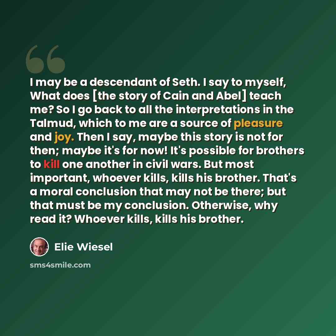 “I may be a descendant of Seth. I say to myself, What does [the story of Cain and Abel] teach me? So I go back to all the interpretations in the Talmud, which to me are a source of pleasure and joy. Then I say, maybe this story is not for then; maybe it's for now! It's possible for brothers to kill…” quote by Elie Wiesel