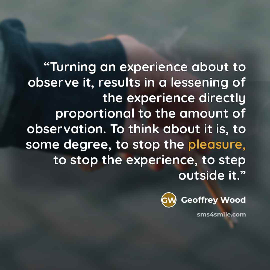 “Turning an experience about to observe it, results in a lessening of the experience directly proportional to the amount of observation. To think about it is, to some degree, to stop the pleasure, to stop the experience, to step outside it.” quote by Geoffrey Wood
