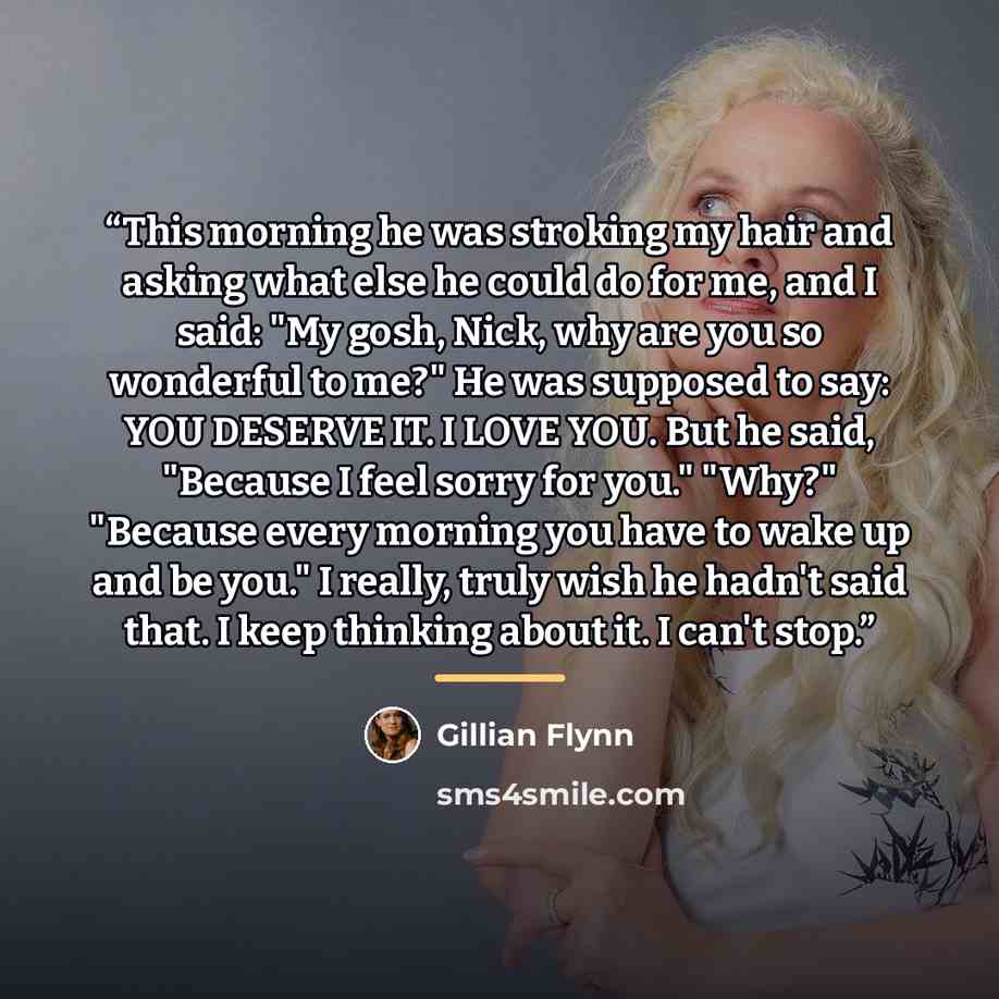 “This morning he was stroking my hair and asking what else he could do for me, and I said: "My gosh, Nick, why are you so wonderful to me?" He was supposed to say: YOU DESERVE IT. I LOVE YOU. But he said, "Because I feel sorry for you." "Why?" "Because every morning you have to wake up and be you."…” quote by Gillian Flynn