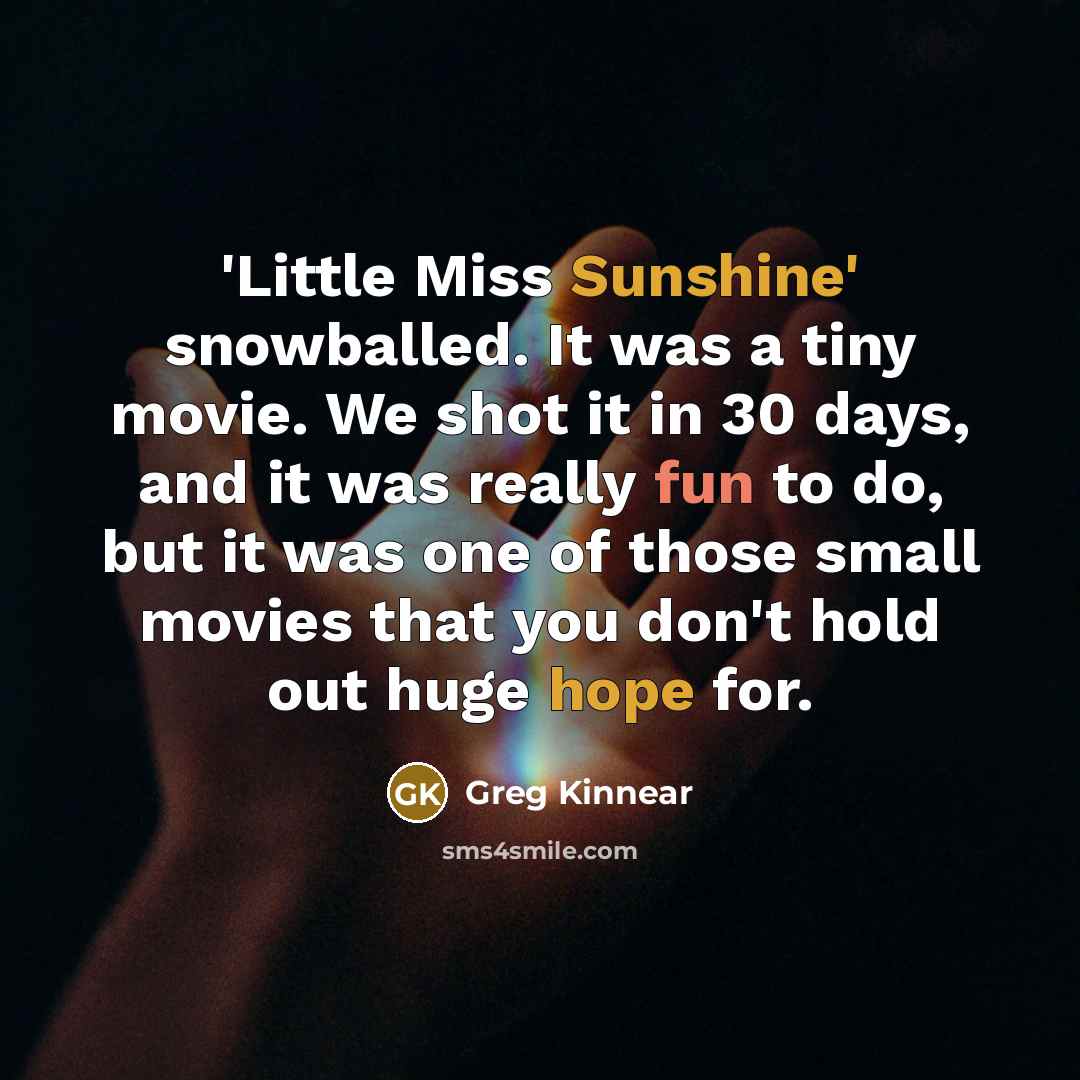 “'Little Miss Sunshine' snowballed. It was a tiny movie. We shot it in 30 days, and it was really fun to do, but it was one of those small movies that you don't hold out huge hope for.” quote by Greg Kinnear