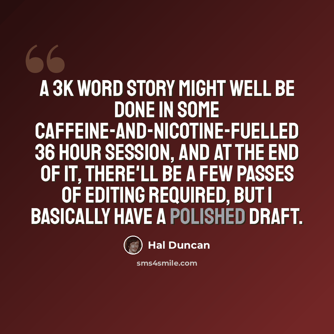 “A 3K word story might well be done in some caffeine-and-nicotine-fuelled 36 hour session, and at the end of it, there'll be a few passes of editing required, but I basically have a polished draft.” quote by Hal Duncan