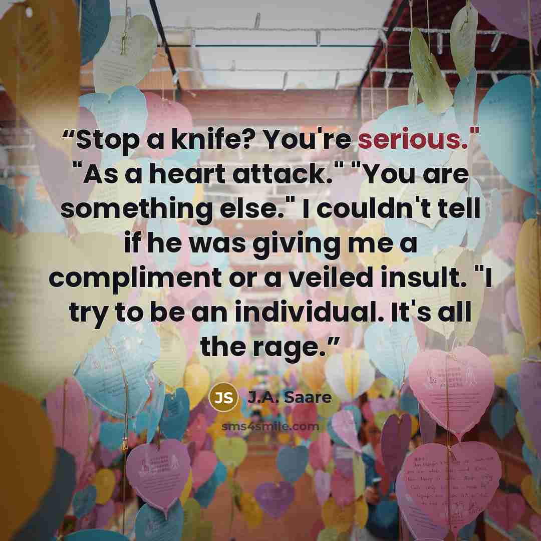 “Stop a knife? You're serious." "As a heart attack." "You are something else." I couldn't tell if he was giving me a compliment or a veiled insult. "I try to be an individual. It's all the rage.” quote by J.A. Saare