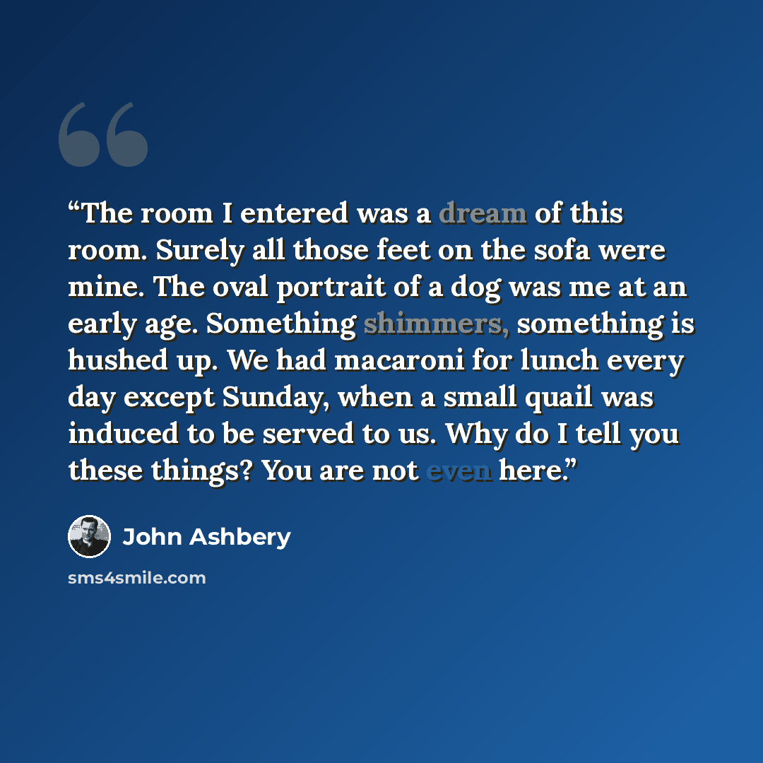 “The room I entered was a dream of this room. Surely all those feet on the sofa were mine. The oval portrait of a dog was me at an early age. Something shimmers, something is hushed up. We had macaroni for lunch every day except Sunday, when a small quail was induced to be served to us. Why do I…” quote by John Ashbery
