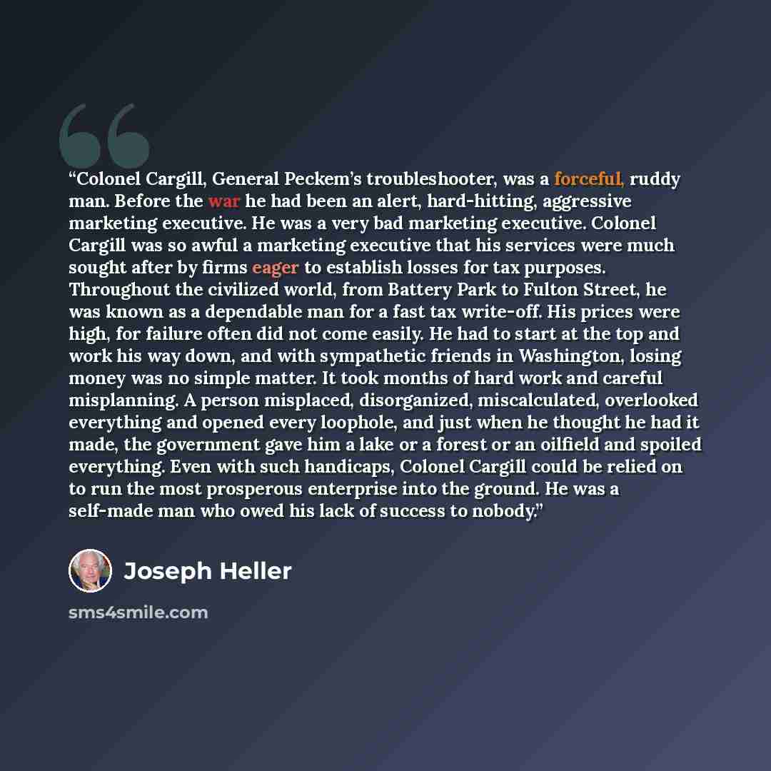“Colonel Cargill, General Peckem’s troubleshooter, was a forceful, ruddy man. Before the war he had been an alert, hard-hitting, aggressive marketing executive. He was a very bad marketing executive. Colonel Cargill was so awful a marketing executive that his services were much sought after by…” quote by Joseph Heller