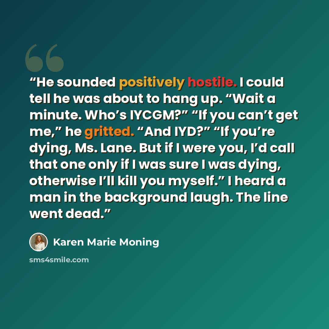 “He sounded positively hostile. I could tell he was about to hang up. “Wait a minute. Who’s IYCGM?” “If you can’t get me,” he gritted. “And IYD?” “If you’re dying, Ms. Lane. But if I were you, I’d call that one only if I was sure I was dying, otherwise I’ll kill you myself.” I heard a man in the…” quote by Karen Marie Moning