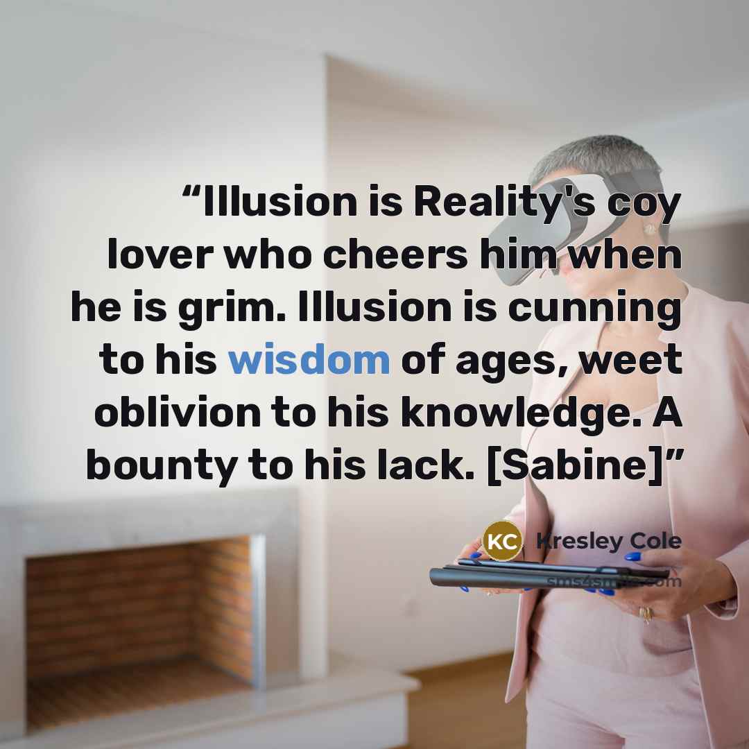 “Illusion is Reality's coy lover who cheers him when he is grim. Illusion is cunning to his wisdom of ages, weet oblivion to his knowledge. A bounty to his lack. [Sabine]” quote by Kresley Cole