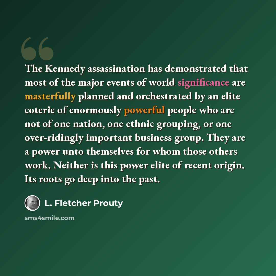 “The Kennedy assassination has demonstrated that most of the major events of world significance are masterfully planned and orchestrated by an elite coterie of enormously powerful people who are not of one nation, one ethnic grouping, or one over-ridingly important business group. They are a power…” quote by L. Fletcher Prouty