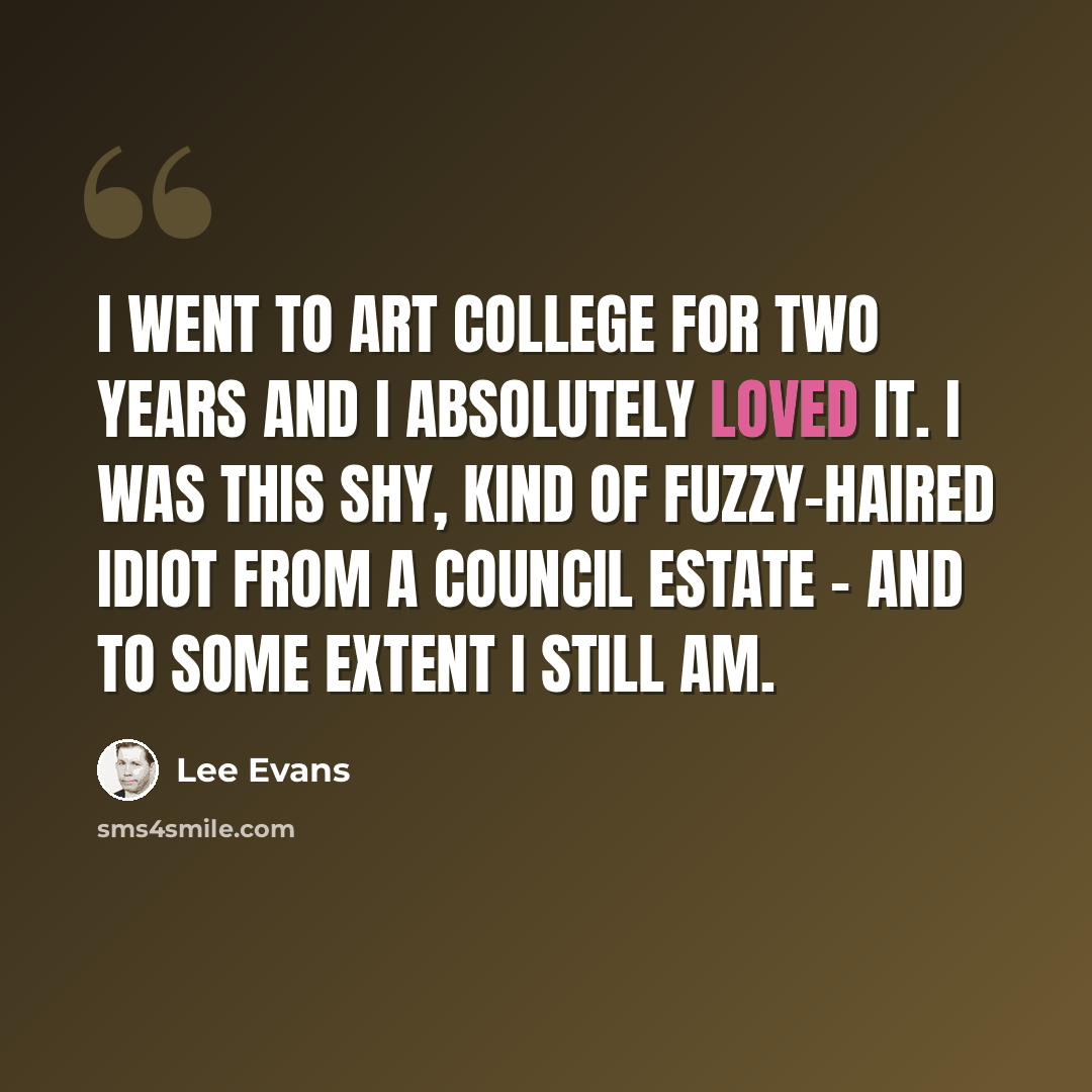 “I went to art college for two years and I absolutely loved it. I was this shy, kind of fuzzy-haired idiot from a council estate - and to some extent I still am.” quote by Lee Evans