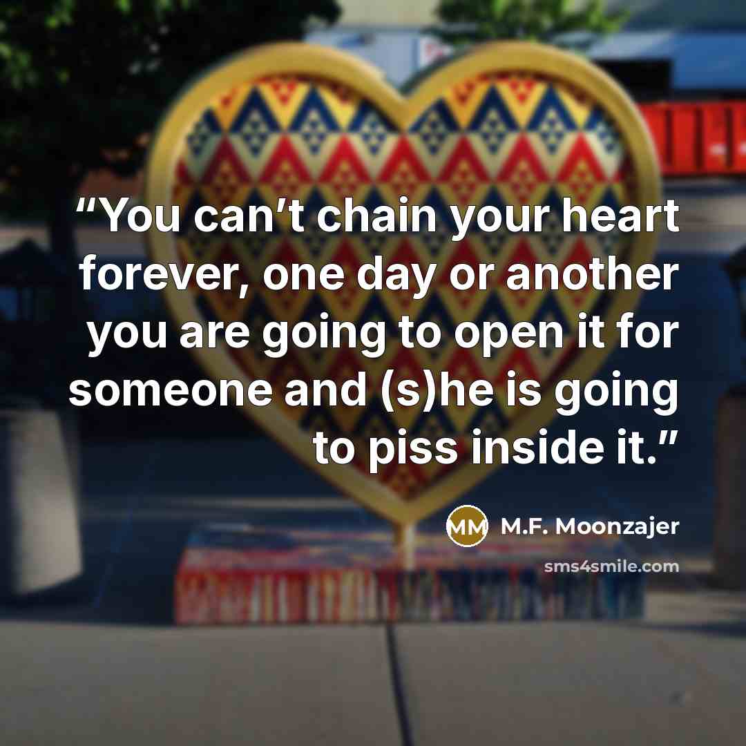 “You can’t chain your heart forever, one day or another you are going to open it for someone and (s)he is going to piss inside it.” quote by M.F. Moonzajer