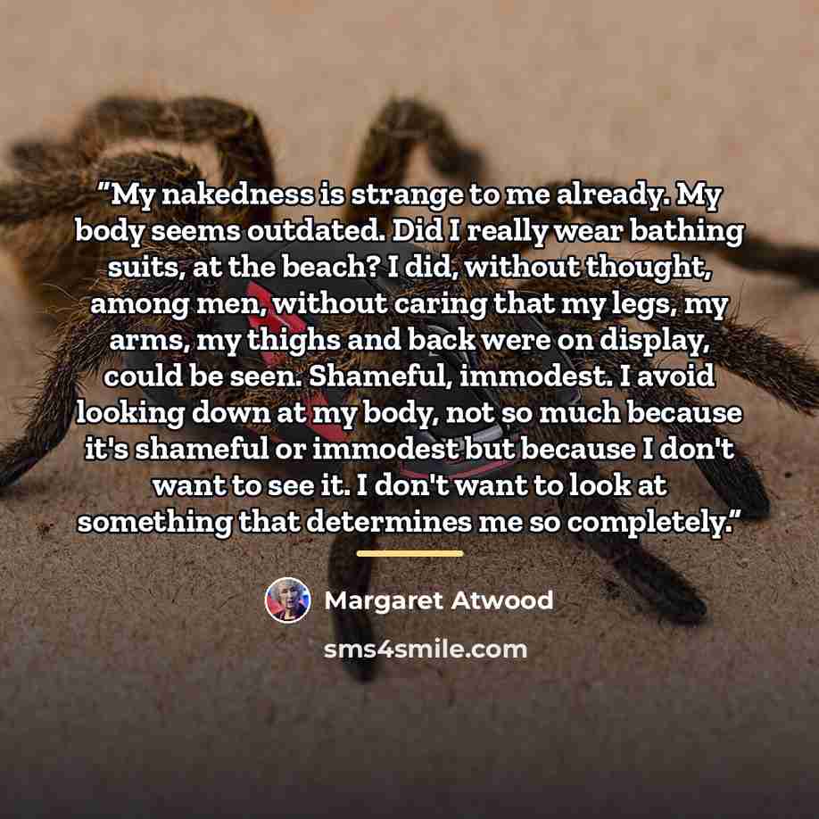 “My nakedness is strange to me already. My body seems outdated. Did I really wear bathing suits, at the beach? I did, without thought, among men, without caring that my legs, my arms, my thighs and back were on display, could be seen. Shameful, immodest. I avoid looking down at my body, not so much…” quote by Margaret Atwood