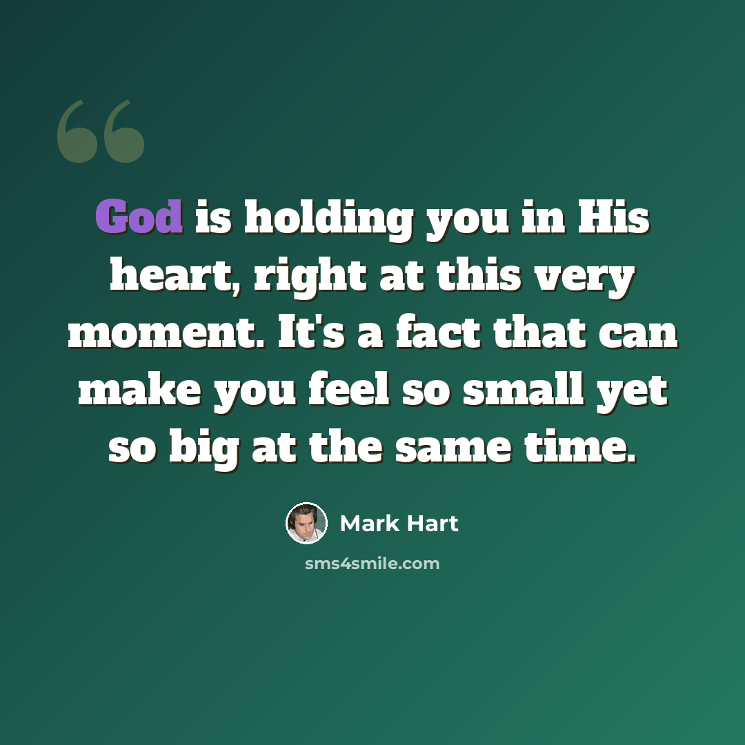 “God is holding you in His heart, right at this very moment. It's a fact that can make you feel so small yet so big at the same time.” quote by Mark Hart