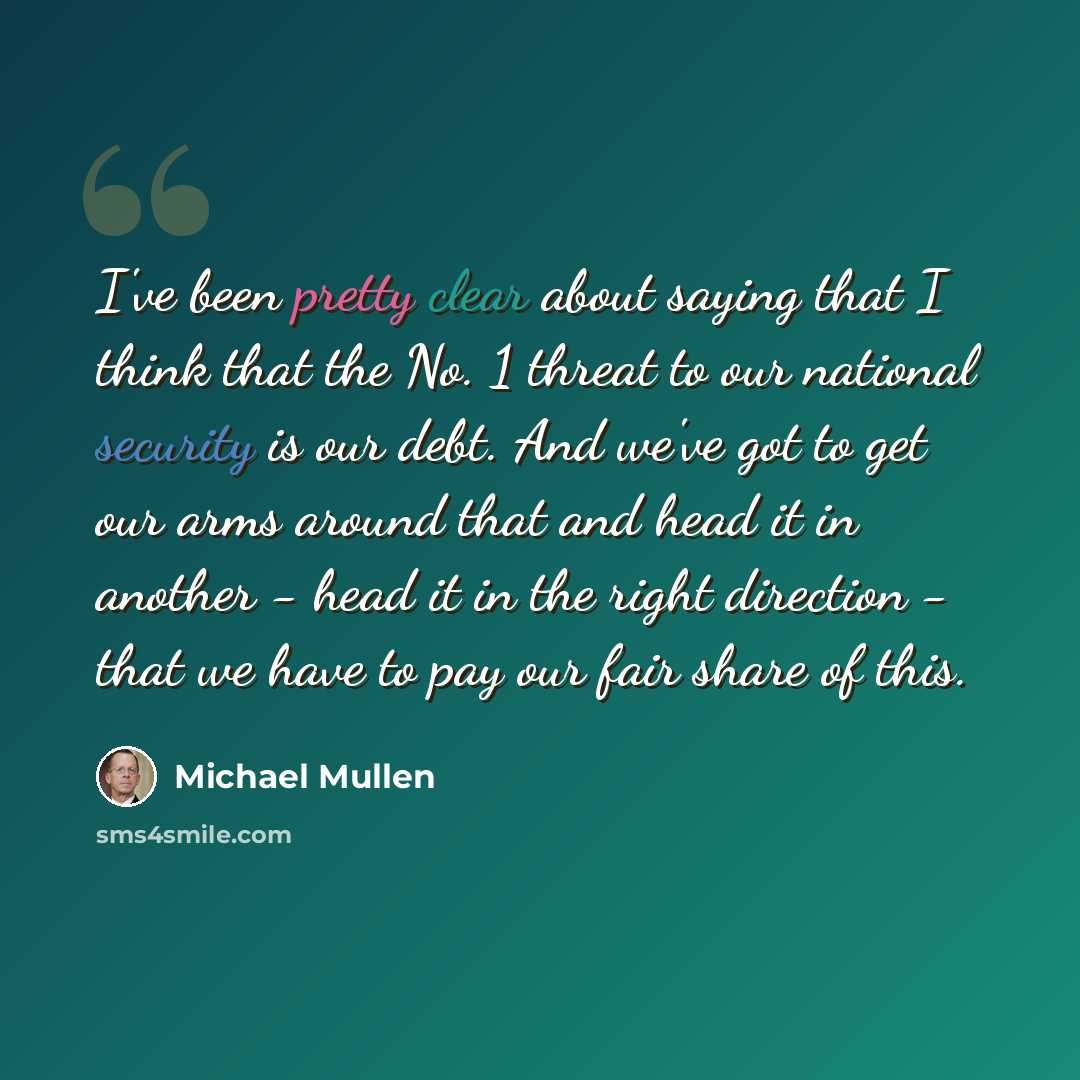 “I've been pretty clear about saying that I think that the No. 1 threat to our national security is our debt. And we've got to get our arms around that and head it in another - head it in the right direction - that we have to pay our fair share of this.” quote by Michael Mullen