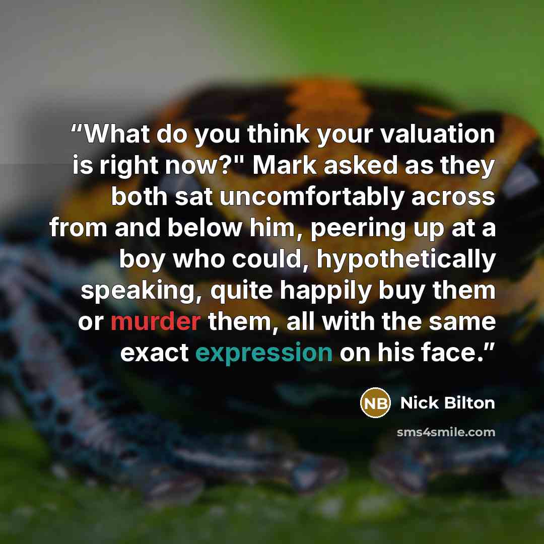 “What do you think your valuation is right now?" Mark asked as they both sat uncomfortably across from and below him, peering up at a boy who could, hypothetically speaking, quite happily buy them or murder them, all with the same exact expression on his face.” quote by Nick Bilton
