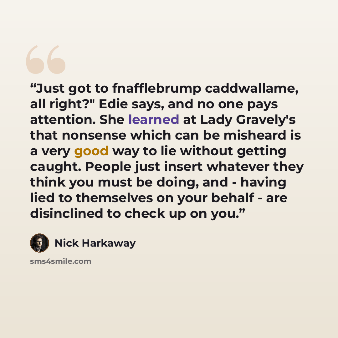“Just got to fnafflebrump caddwallame, all right?" Edie says, and no one pays attention. She learned at Lady Gravely's that nonsense which can be misheard is a very good way to lie without getting caught. People just insert whatever they think you must be doing, and - having lied to themselves on…” quote by Nick Harkaway