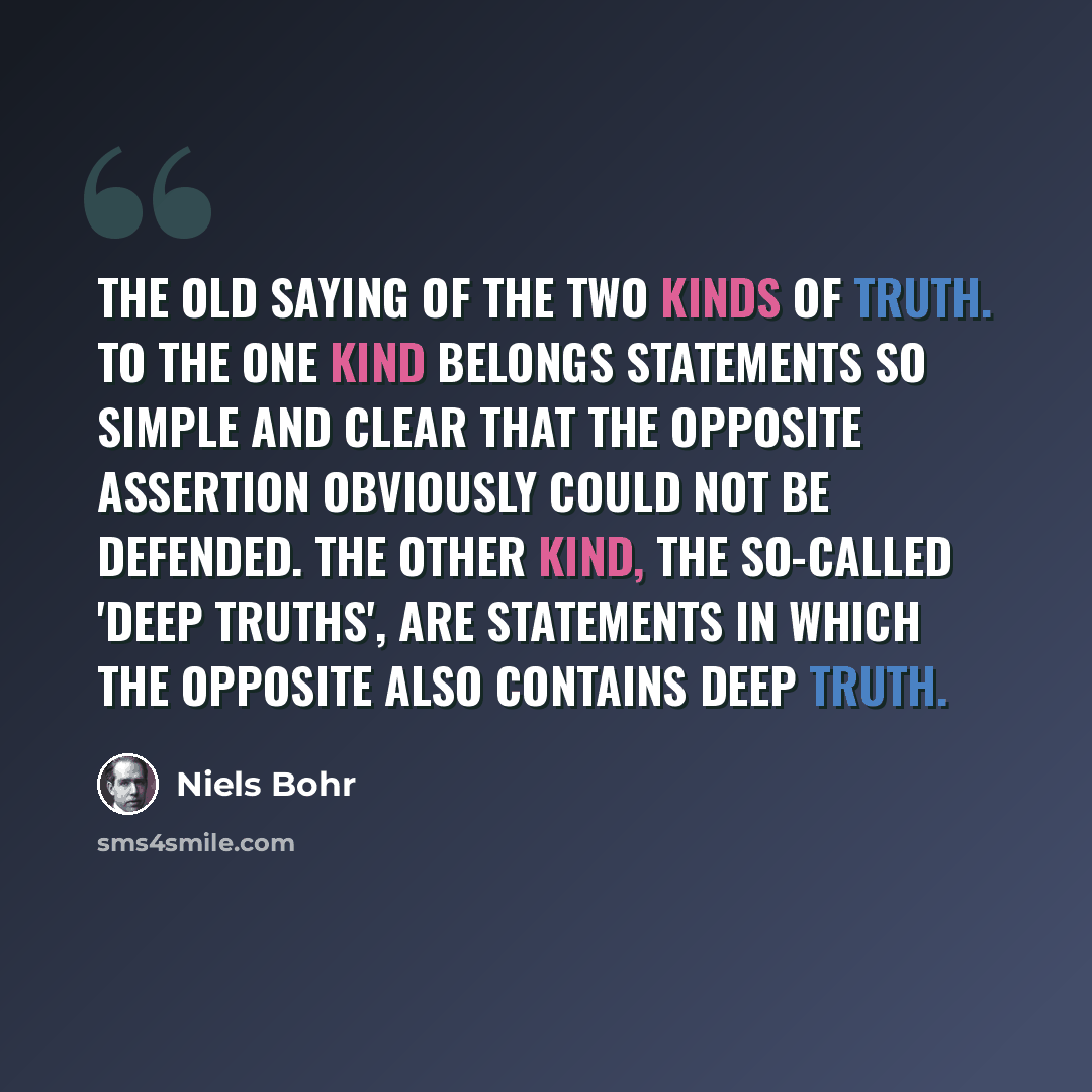 “The old saying of the two kinds of truth. To the one kind belongs statements so simple and clear that the opposite assertion obviously could not be defended. The other kind, the so-called 'deep truths', are statements in which the opposite also contains deep truth.” quote by Niels Bohr