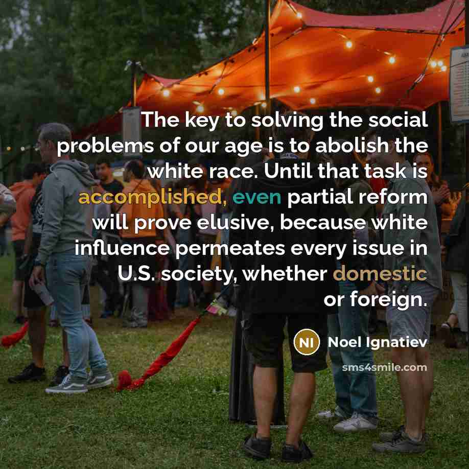 “The key to solving the social problems of our age is to abolish the white race. Until that task is accomplished, even partial reform will prove elusive, because white influence permeates every issue in U.S. society, whether domestic or foreign.” quote by Noel Ignatiev