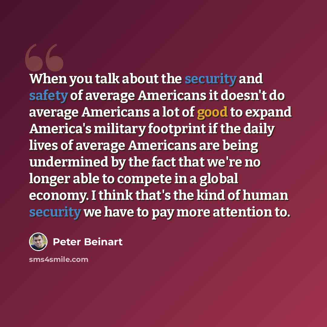 “When you talk about the security and safety of average Americans it doesn't do average Americans a lot of good to expand America's military footprint if the daily lives of average Americans are being undermined by the fact that we're no longer able to compete in a global economy. I think that's…” quote by Peter Beinart