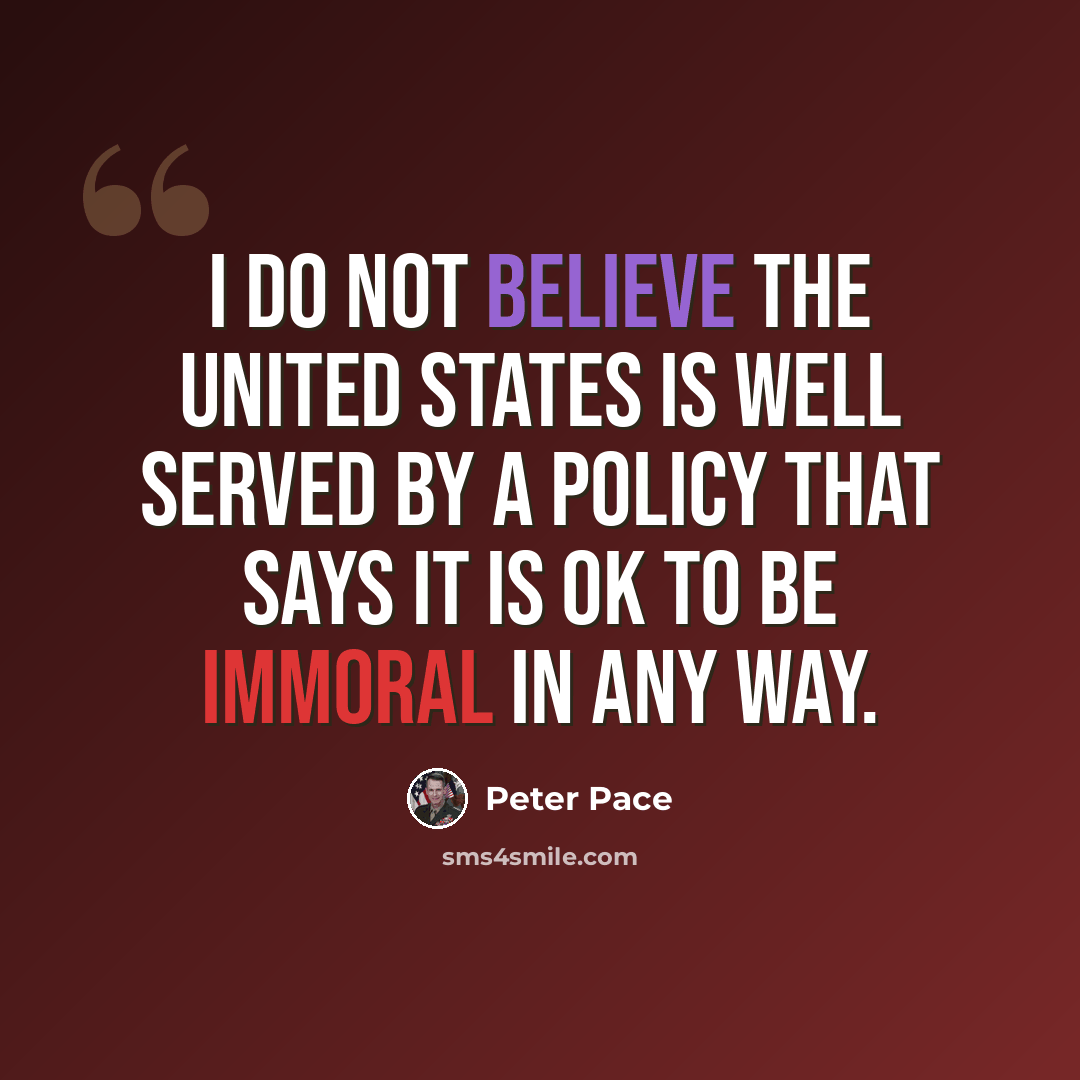 “I do not believe the United States is well served by a policy that says it is OK to be immoral in any way.” quote by Peter Pace
